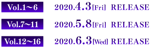 Vol.1〜6　2020.4.3[Fri] RELEASE Vol.7〜11　2020.5.8[Fri] RELEASE Vol.12〜16　2020.6.3[Wed] RELEASE