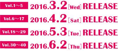 Vol.1～5 2016.3.2［Wed］RELEASE Vol.6～17 2016.4.2［Sat］RELEASE Vol.18～29 2016.5.3［Tue］RELEASE Vol.30～40 2016.6.2［Thu］RELEASE