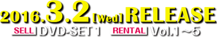 2016.3.2[Wed] RELEASE SELL：DVD-SET 1 RENTAL：Vol.1〜5