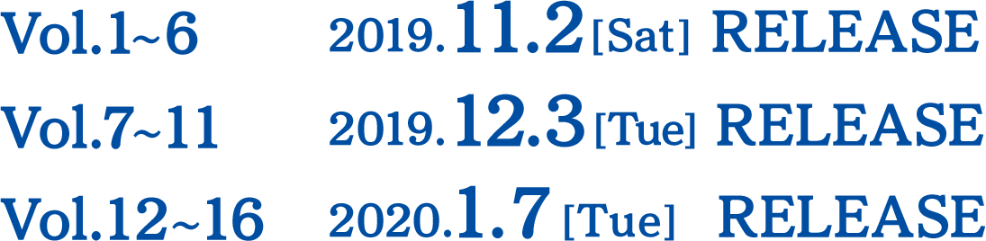 Vol.1～6   2019.11.2[Sat] RELEASE Vol.7～11  2019.12.3[Tue] RELEASE Vol.12～16 2019.1.7[Tue] RELEASE