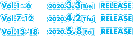 Vol.1～6   2020.3.3[Tue] RELEASE Vol.7～12  2020.4.2[Thu] RELEASE Vol.13～18 2019.5.8[Fri] RELEASE