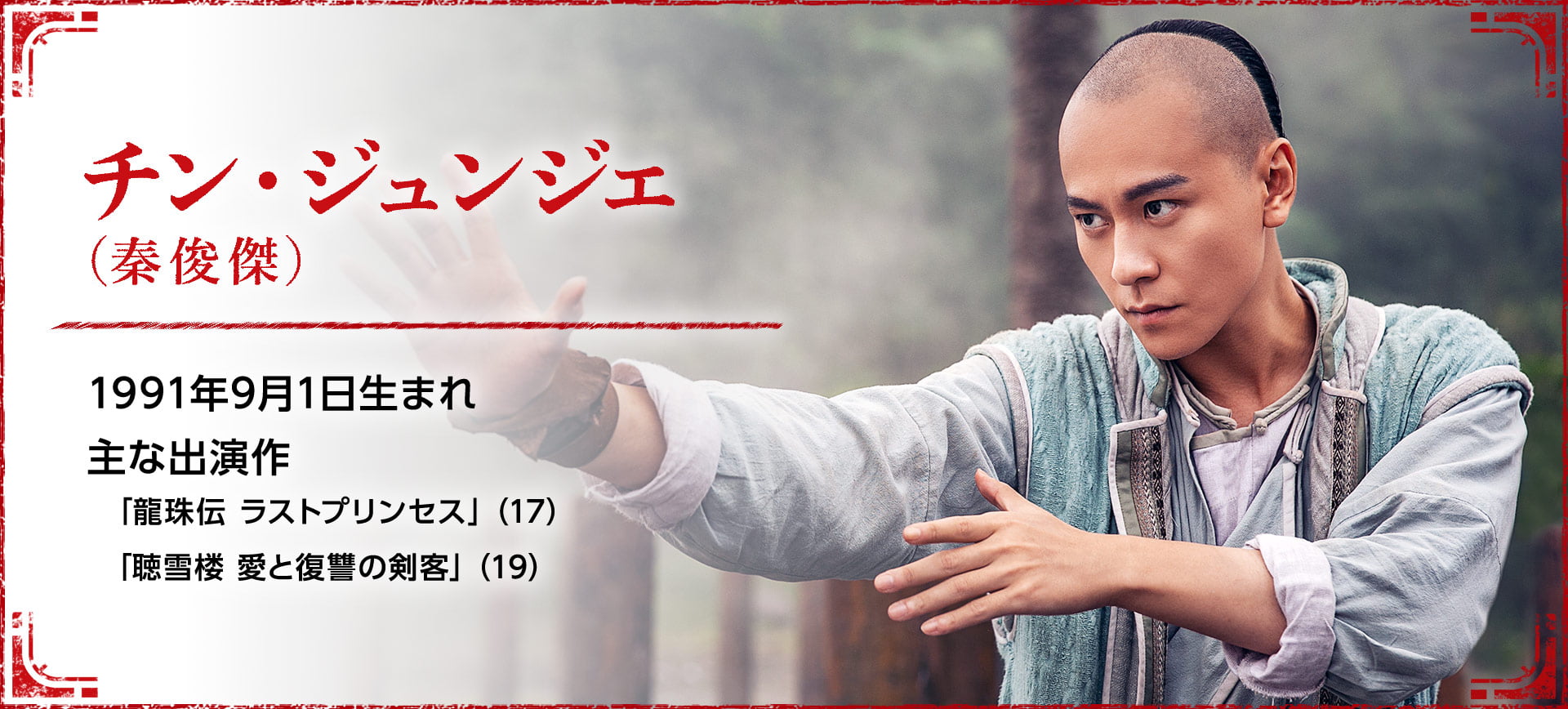チン・ジュンジエ（秦俊傑） 1991年9月1日生まれ  主な出演作「龍珠伝 ラストプリンセス」（17） 「聴雪楼 愛と復讐の剣客」（19）