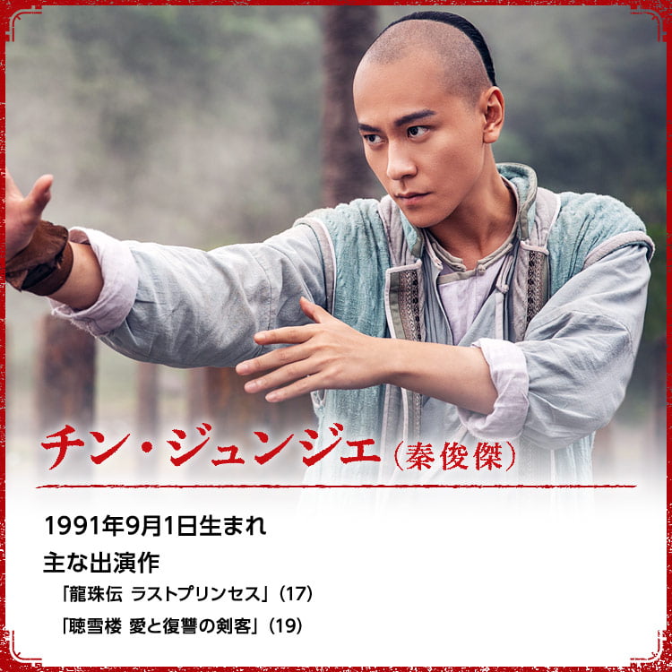 チン・ジュンジエ（秦俊傑） 1991年9月1日生まれ  主な出演作「龍珠伝 ラストプリンセス」（17） 「聴雪楼 愛と復讐の剣客」（19）