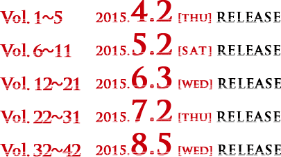 Vol.1～5　2015.4.2 [thu] RELEASE　Vol.6～11　2015.5.2 [SAT] RELEASE Vol.12～21　2015.6.3 [wed] RELEASE　Vol.22～31　2015.7.2 [thu] RELEASE Vol.32～42　2015.8.5 [wed] RELEASE