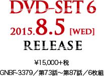 DVD-SET 6 2015.8.5 [wed] RELEASE ¥15,000＋税 GNBF-3379／第73話～第87話／6枚組