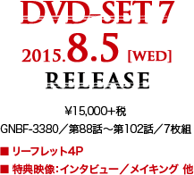 DVD-SET 7 2015.8.5 [wed] RELEASE ¥15,000＋税 GNBF-3380／第88話～第102話／7枚組 ■リーフレット4P ■特典映像：インタビュー／メイキング 他