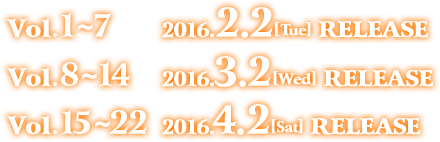 Vol.1～7　 2016.2.2［Tue］RELEASE Vol.8～14　2016.3.2［Wed］RELEASE Vol.15～22　2016.4.2［Sat］RELEASE 