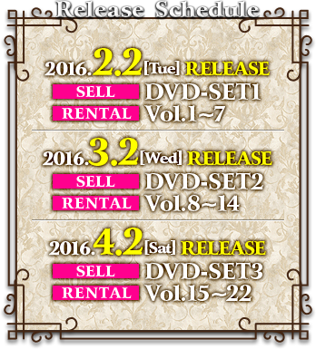 2016.2.2［Tue］RELEASE SELL DVD-SET1 RENTAL Vol.1～7  2016.3.2［Wed］RELEASE SELL DVD-SET2 RENTAL Vol.8～14  2016.4.2［Sat］RELEASE SELL DVD-SET3 RENTAL Vol.15～22