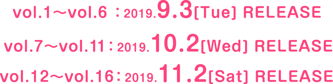 Vol.1〜6 2019.9.3[Tue] RELEASE Vol.7〜11 2019.10.2[Wed] RELEASE Vol.12〜16 2019.11.2[Sat] RELEASE