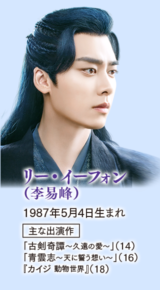 リー・イーフォン（李易峰）  1987年5月4日生まれ。  主な出演作 「古剣奇譚～久遠の愛～」（14） 「青雲志〜天に誓う想い〜」（16） 『カイジ 動物世界』（18）