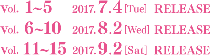 Vol.1～5 2017.7.4［Tue］RELEASE／Vol.6～10 2017.8.2［Wed］RELEASE／Vol.11～15 2017.9.2［Sat］RELEASE