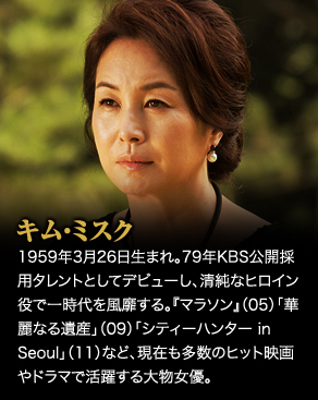 キム・ミスク　1959年3月26日生まれ。79年KBS公開採用タレントとしてデビューし、清純なヒロイン役で一時代を風靡する。『マラソン』（05）「華麗なる遺産」（09）「シティーハンター in Seoul」（11）など、現在も多数のヒット映画やドラマで活躍する大物女優。
