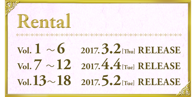RENTAL レンタル Vol.1〜6 2017.3.2[Thu] RELEASE／Vol.7〜12 2017.4.4[Tue] RELEASE／Vol.13〜18 2017.5.2[Tue] RELEASE