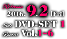 2016.9.2[Fri] RELEASE／SELL DVD-SET 1／RENTAL Vol.1〜6