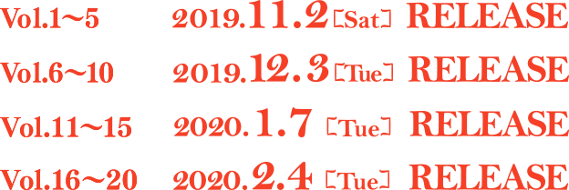 Vol.1〜5 2019.11.2[Sat] RELEASE Vol.6〜10 2019.12.3[Tue] RELEASE Vol.11〜15 2020.1.7[Tue] RELEASE Vol.16〜20 2020.2.4[Tue] RELEASE