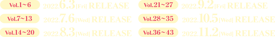 Vol.1～6 2022.6.3［Fri］RELEASE  Vol.7～13 2022.7.6［Wed］RELEASE  Vol.14～20 2022.8.3［Wed］RELEASE  Vol.21～27 2022.9.2［Fri］RELEASE  Vol.28～35 2022.10.5［Wed］RELEASE  Vol.36～43 2022.11.2［Wed］RELEASE
