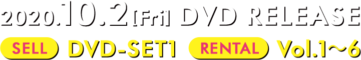 2020.10.2[Fri] DVD RELEASE 【SELL】DVD-SET1【RENTAL】Vol.1～6