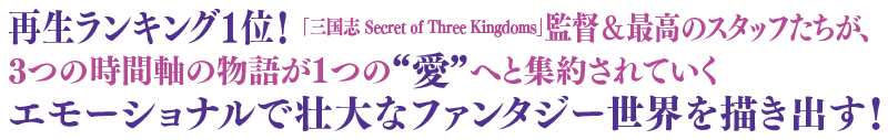 再生ランキング1位！ 「三国志 Secret of Three Kingdoms」監督＆最高のスタッフたちが、3つの時間軸の物語が1つの“愛”へと集約されていくエモーショナルで壮大なファンタジー世界を描き出す！