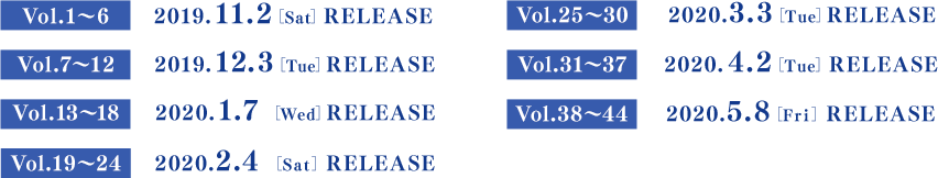Vol.1～6　　2019.11.2[Sat] RELEASE／Vol.7～12　 2019.12.3[Tue] RELEASE／Vol.13～18 　2020.1.7[Tue] RELEASE／Vol.19～24　 2020.2.4[Tue] RELEASE／Vol.25～30　 2020.3.3[Tue] RELEASE／Vol.31～37　 2020.4.2[Thu] RELEASE／Vol.38～44　 2020.5.8[Fri] RELEASE