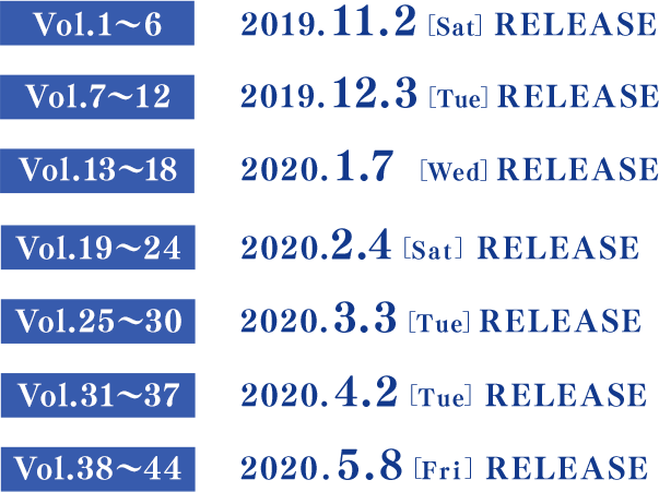 Vol.1～6　　2019.11.2[Sat] RELEASE／Vol.7～12　 2019.12.3[Tue] RELEASE／Vol.13～18 　2020.1.7[Tue] RELEASE／Vol.19～24　 2020.2.4[Tue] RELEASE／Vol.25～30　 2020.3.3[Tue] RELEASE／Vol.31～37　 2020.4.2[Thu] RELEASE／Vol.38～44　 2020.5.8[Fri] RELEASE