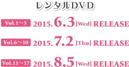 レンタルDVD Vol.1～5 2015.6.3[Wed] RELEASE Vol.6～10 2015.7.2[Thu] RELEASE Vol.11～17 2015.8.5[Wed] RELEASE 