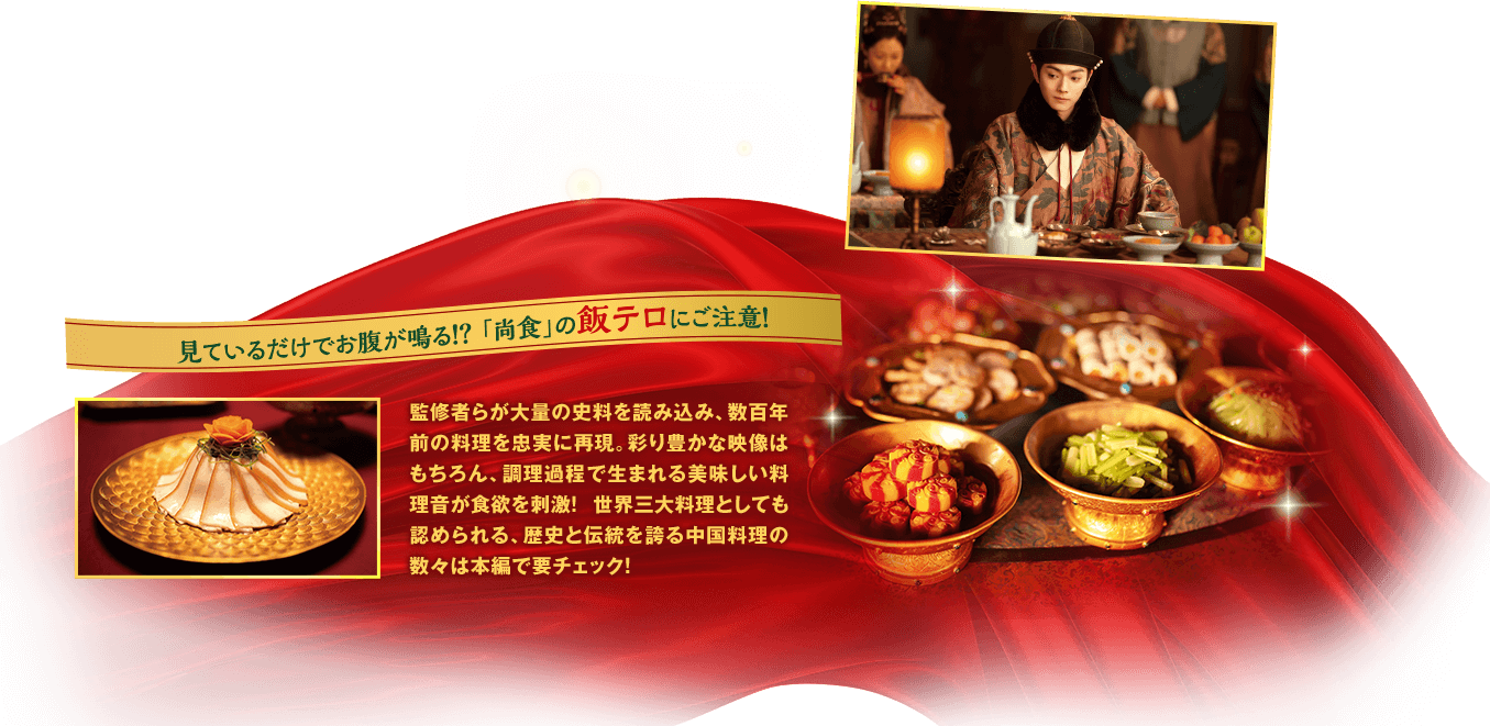 見ているだけでお腹が鳴る！？ 「尚食」の飯テロにご注意！　監修者らが大量の史料を読み込み、数百年前の料理を忠実に再現。彩り豊かな映像はもちろん、調理過程で生まれる美味しい料理音が食欲を刺激！ 世界三大料理としても認められる、歴史と伝統を誇る中国料理の数々は本編で要チェック！