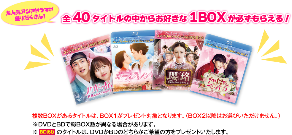 大人気アジアドラマが盛りだくさん！全40タイトルの中からお好きな1BOXが必ずもらえる！複数BOXがあるタイトルは、BOX1がプレゼント対象となります。（BOX2以降はお選び頂けません。）※Blu-rayとDVDで総BOX数が異なる場合があります。※[BDあり]のタイトルは、Blu-rayかDVDのどちらかご希望の方をプレゼントいたします。