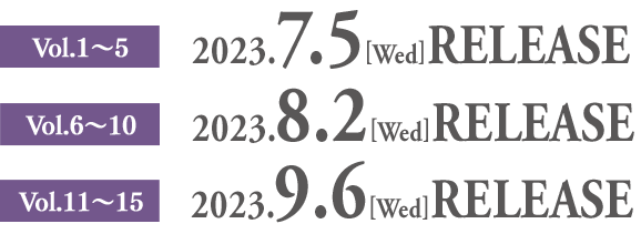 Vol.1〜5　2023.7.5[Wed] RELEASE　Vol.6〜10　2023.8.2[Wed] RELEASE　Vol.11〜15　2023.9.6[Wed] RELEASE