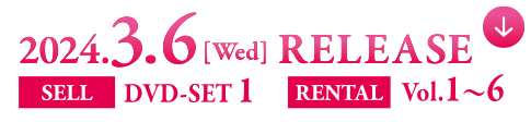 2024.3.6[Wed] RELEASE　SELL DVD-SET 1　RENTAL Vol.1〜6