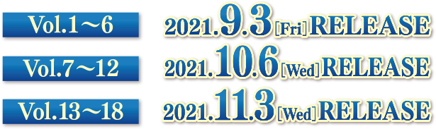 Vol.1〜6　2021.9.3[Fri] RELEASE　Vol.7〜12　2021.10.6[Wed] RELEASE　Vol.13〜18　2021.11.5[Fri] RELEASE