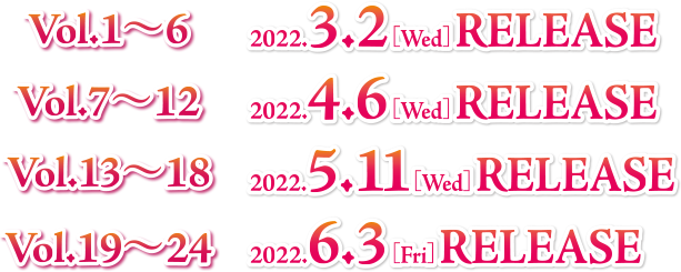 Vol.1〜6　2022.3.2[Wed] RELEASE
                            Vol.7〜12　2022.4.6[Wed] RELEASE
                            Vol.13〜18　2022.5.11[Wed] RELEASE
                            Vol.19〜24　2022.6.3[Fri] RELEASE